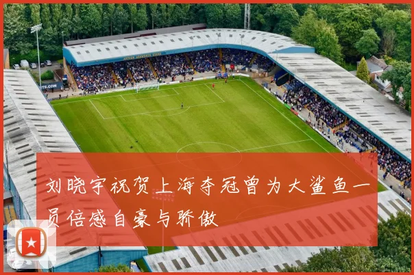 刘晓宇祝贺上海夺冠曾为大鲨鱼一员倍感自豪与骄傲