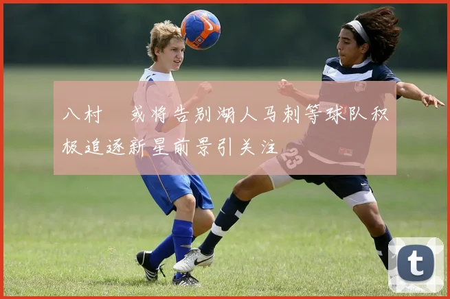 八村塁或将告别湖人马刺等球队积极追逐新星前景引关注