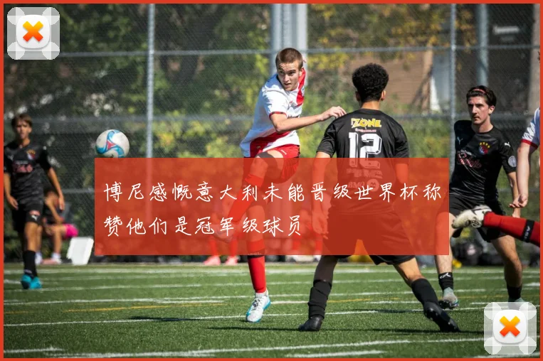 博尼感慨意大利未能晋级世界杯称赞他们是冠军级球员