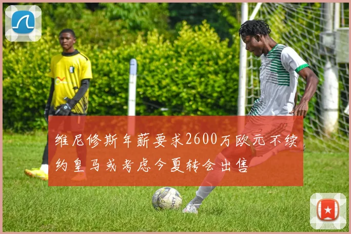 维尼修斯年薪要求2600万欧元不续约皇马或考虑今夏转会出售