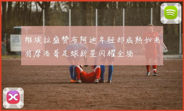 维埃拉盛赞布阿迪年轻却成熟如老将摩洛哥足球新星闪耀全场