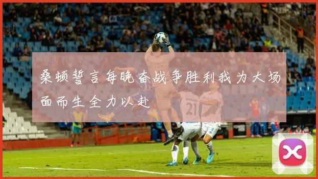 桑顿誓言每晚奋战争胜利我为大场面而生全力以赴