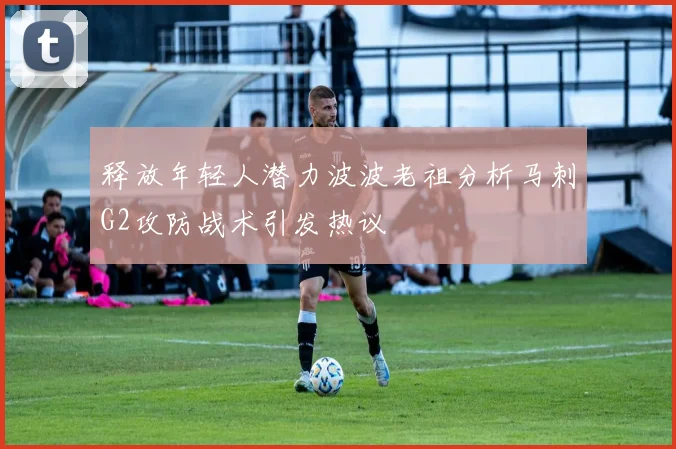释放年轻人潜力波波老祖分析马刺G2攻防战术引发热议
