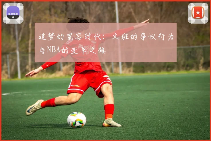 追梦的宽容时代：文班的争议行为与NBA的变革之路