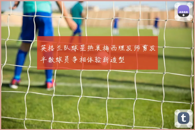 英格兰队球星热衷梅西理发师剪发半数球员争相体验新造型