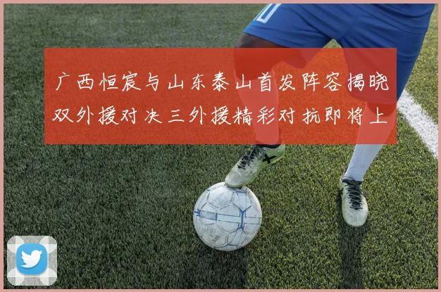 广西恒宸与山东泰山首发阵容揭晓双外援对决三外援精彩对抗即将上演