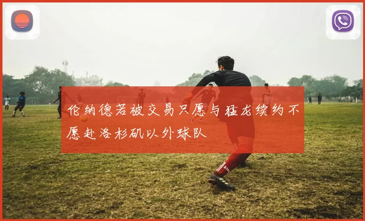 伦纳德若被交易只愿与猛龙续约不愿赴洛杉矶以外球队