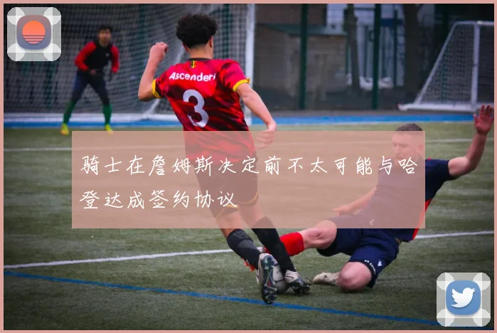 骑士在詹姆斯决定前不太可能与哈登达成签约协议