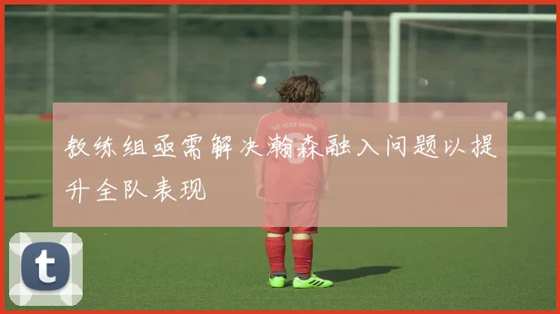 教练组亟需解决瀚森融入问题以提升全队表现
