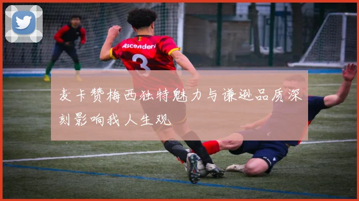 麦卡赞梅西独特魅力与谦逊品质深刻影响我人生观